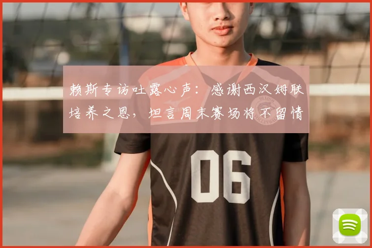 赖斯专访吐露心声:感谢西汉姆联培养之恩,坦言周末赛场将不留情面