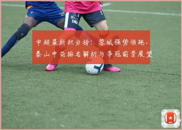 中超最新积分榜:蓉城强势领跑,泰山申花排名解析与争冠前景展望