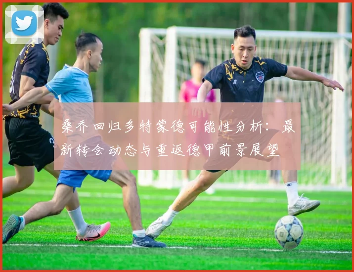 桑乔回归多特蒙德可能性分析：最新转会动态与重返德甲前景展望