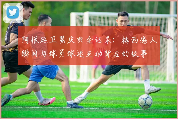 阿根廷卫冕庆典全记录：梅西感人瞬间与球员球迷互动背后的故事