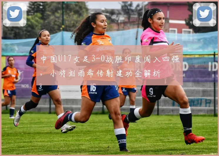 中国U17女足3-0战胜印度闯入四强，小将刘雨希传射建功全解析