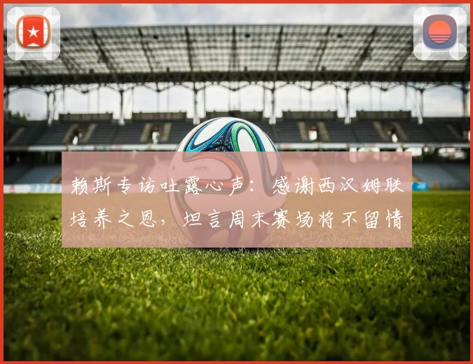 赖斯专访吐露心声：感谢西汉姆联培养之恩，坦言周末赛场将不留情面