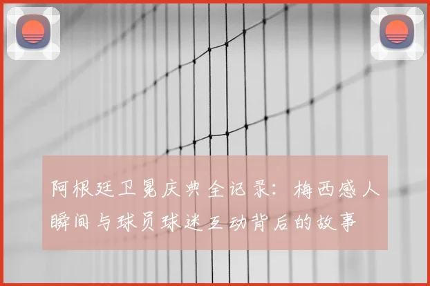 阿根廷卫冕庆典全记录：梅西感人瞬间与球员球迷互动背后的故事